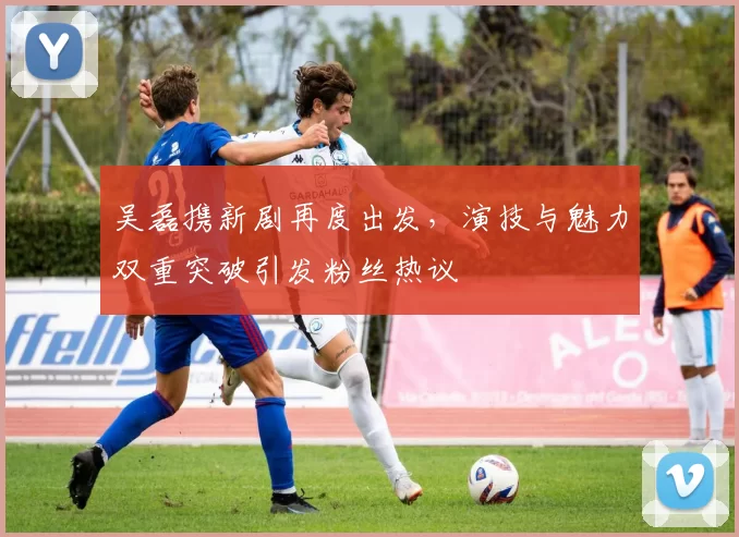 吴磊携新剧再度出发,演技与魅力双重突破引发粉丝热议