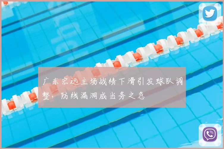 广东宏远主场战绩下滑引发球队调整,防线漏洞成当务之急