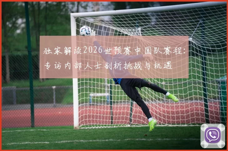 独家解读2026世预赛中国队赛程:专访内部人士剖析挑战与机遇