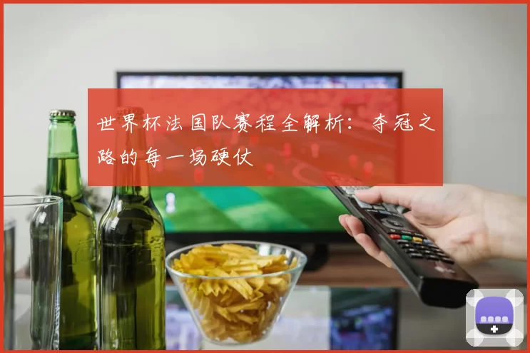 世界杯法国队赛程全解析：夺冠之路的每一场硬仗