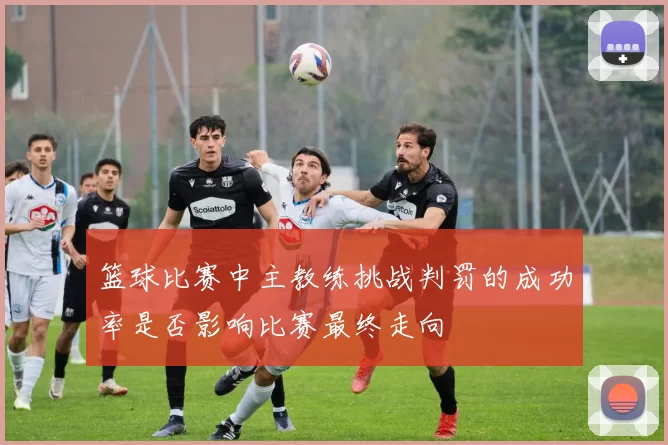 篮球比赛中主教练挑战判罚的成功率是否影响比赛最终走向