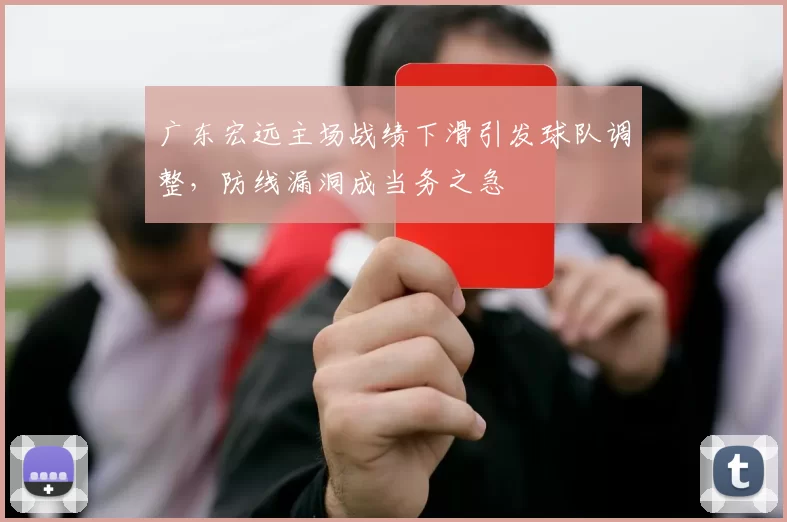 广东宏远主场战绩下滑引发球队调整,防线漏洞成当务之急