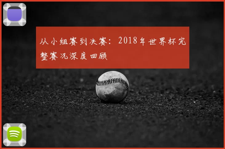 从小组赛到决赛：2018年世界杯完整赛况深度回顾