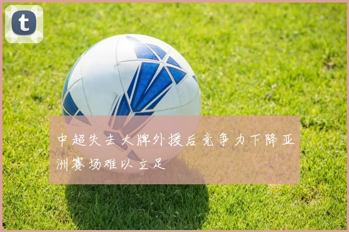 中超失去大牌外援后竞争力下降亚洲赛场难以立足
