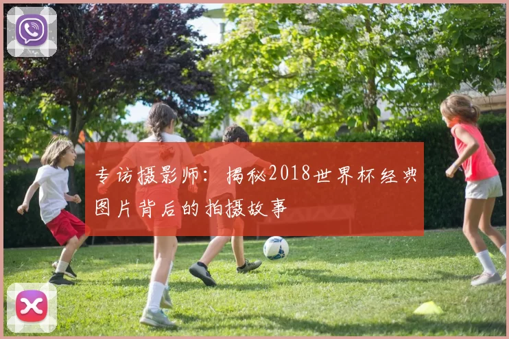 专访摄影师:揭秘2018世界杯经典图片背后的拍摄故事