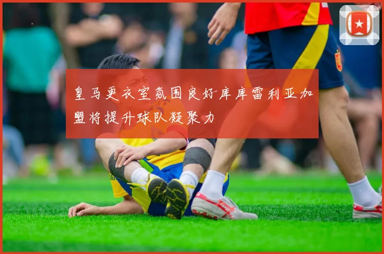 皇马更衣室氛围良好库库雷利亚加盟将提升球队凝聚力