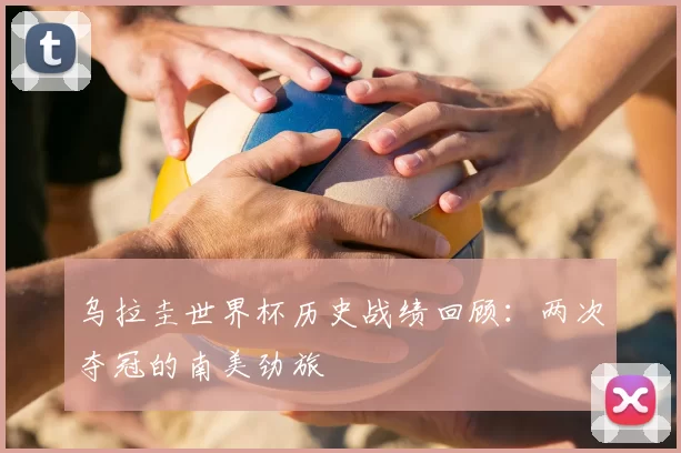 乌拉圭世界杯历史战绩回顾:两次夺冠的南美劲旅