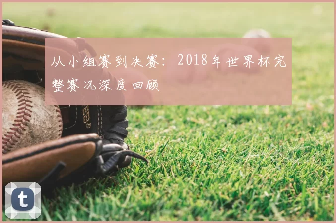 从小组赛到决赛:2018年世界杯完整赛况深度回顾