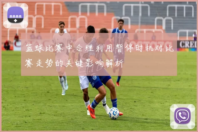 篮球比赛中合理利用暂停时机对比赛走势的关键影响解析