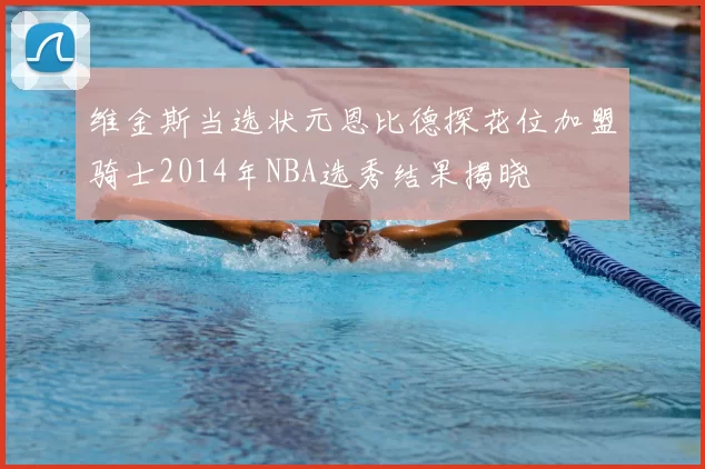 维金斯当选状元恩比德探花位加盟骑士2014年NBA选秀结果揭晓