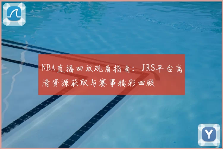 NBA直播回放观看指南：JRS平台高清资源获取与赛事精彩回顾