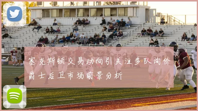 塞克斯顿交易动向引关注多队询价爵士后卫市场前景分析