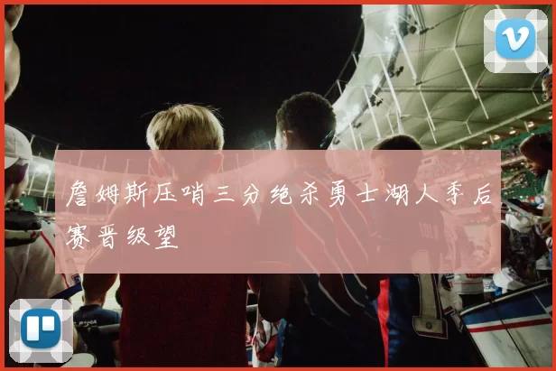 詹姆斯压哨三分绝杀勇士湖人季后赛晋级望