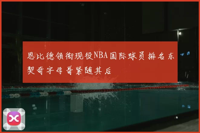 恩比德领衔现役NBA国际球员排名东契奇字母哥紧随其后